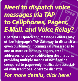 Interpage Operator Dispatch and Message Center Service interconnects
your operators, messaging systems, and other services which dispatch via
TAP (TAP/IXO) with cell phones/sms, e-mail, pagers, voice notification and
fax recipients, without any equipment or software to buy. Click here for
additional details on Interpage's TAP integration services.